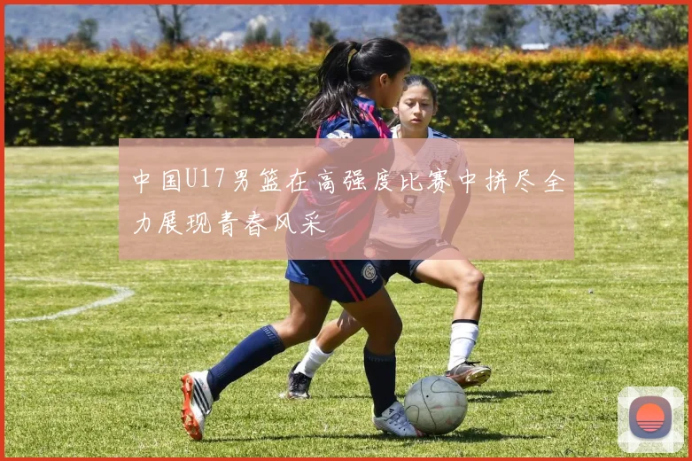 中国U17男篮在高强度比赛中拼尽全力展现青春风采