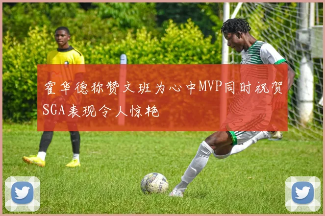 霍华德称赞文班为心中MVP同时祝贺SGA表现令人惊艳