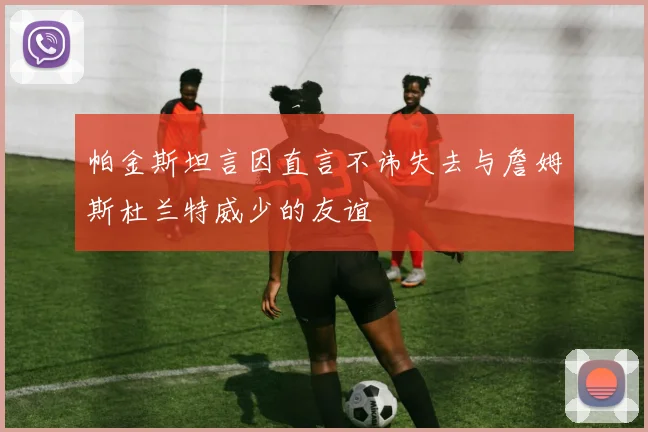 帕金斯坦言因直言不讳失去与詹姆斯杜兰特威少的友谊