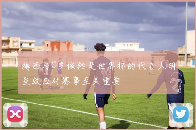 梅西与C罗依然是世界杯的代言人明星效应对赛事至关重要