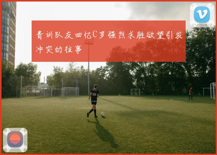 青训队友回忆C罗强烈求胜欲望引发冲突的往事