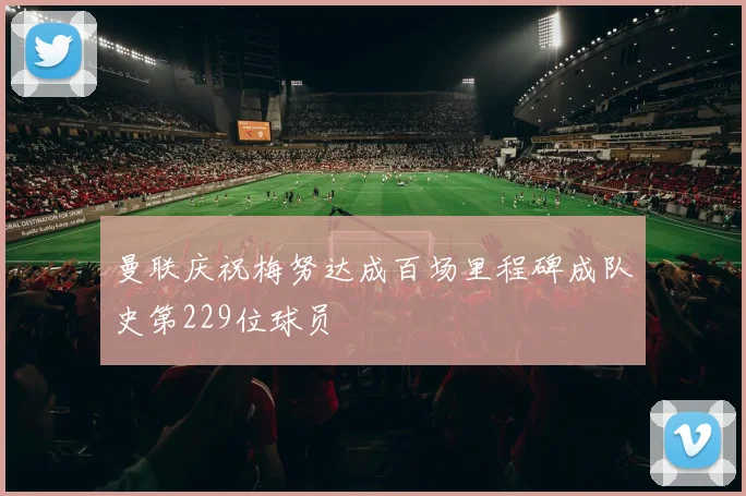 曼联庆祝梅努达成百场里程碑成队史第229位球员