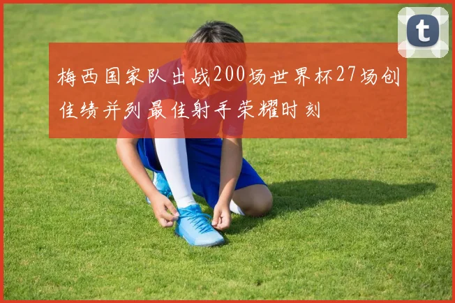 梅西国家队出战200场世界杯27场创佳绩并列最佳射手荣耀时刻