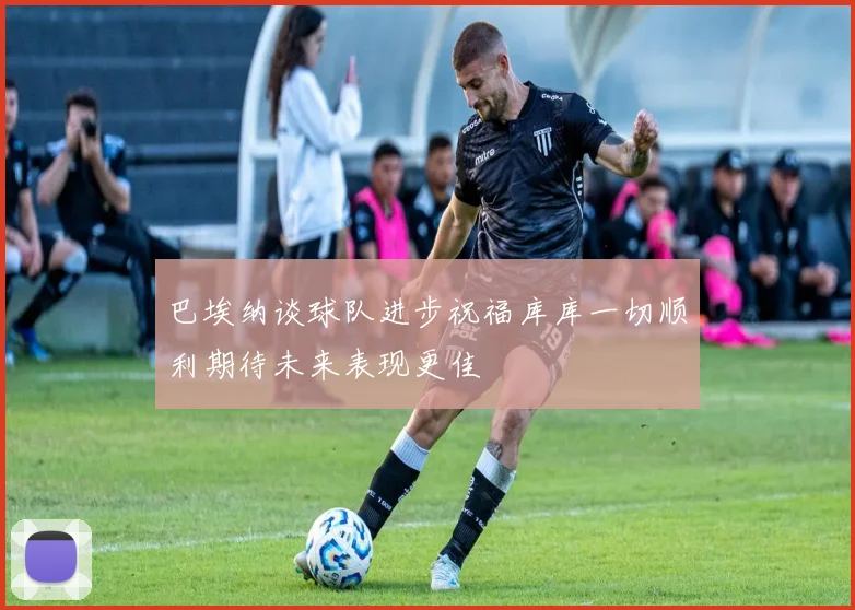 巴埃纳谈球队进步祝福库库一切顺利期待未来表现更佳