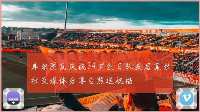库尔图瓦庆祝34岁生日队友居莱尔社交媒体分享合照送祝福