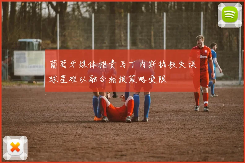葡萄牙媒体指责马丁内斯执教失误球星难以融合轮换策略受限