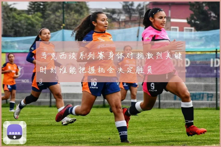 马克西谈系列赛身体对抗激烈关键时刻谁能把握机会决定胜负