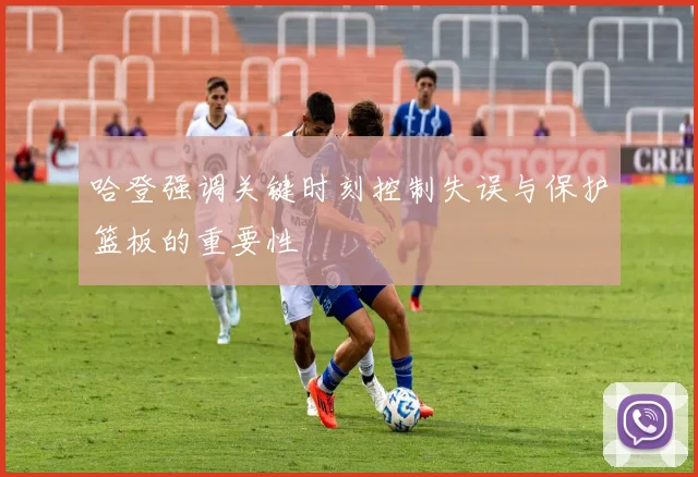 哈登强调关键时刻控制失误与保护篮板的重要性