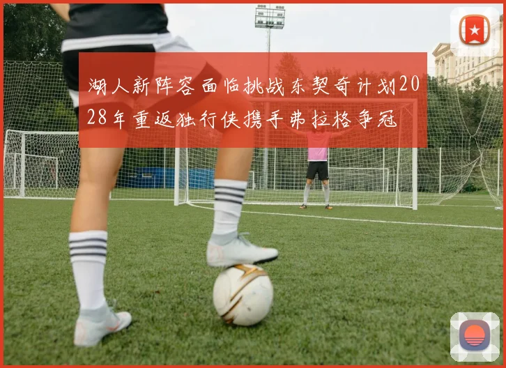 湖人新阵容面临挑战东契奇计划2028年重返独行侠携手弗拉格争冠