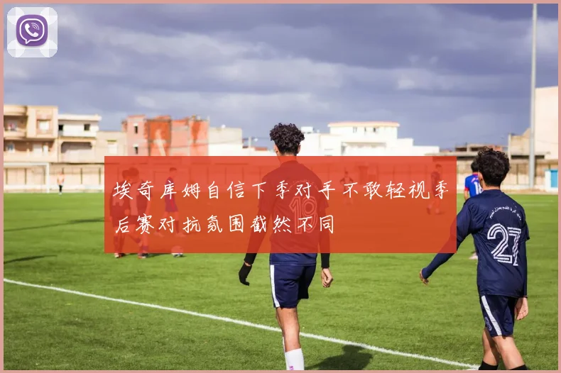 埃奇库姆自信下季对手不敢轻视季后赛对抗氛围截然不同