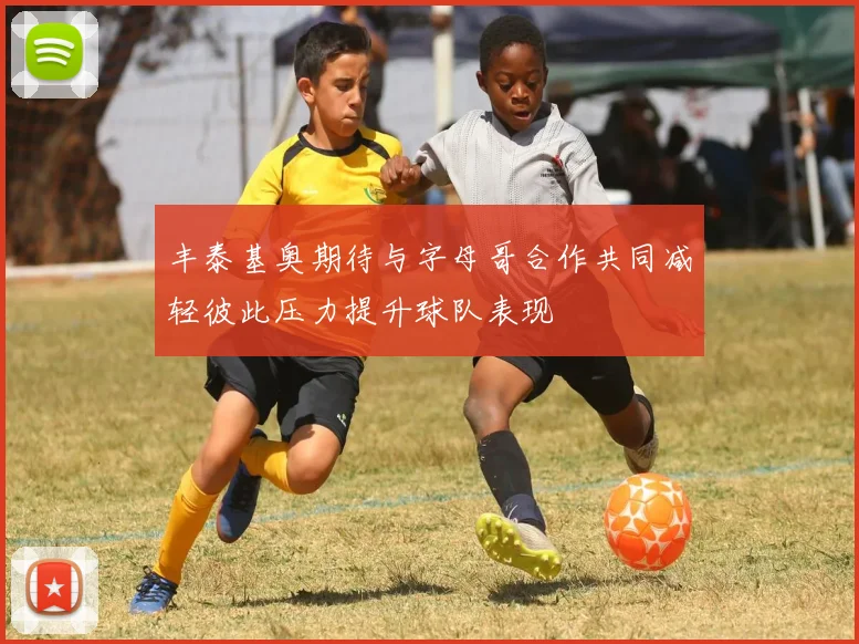 丰泰基奥期待与字母哥合作共同减轻彼此压力提升球队表现