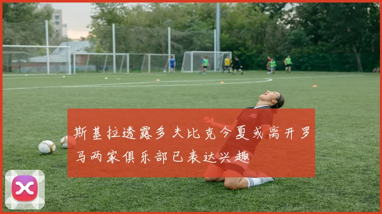 斯基拉透露多夫比克今夏或离开罗马两家俱乐部已表达兴趣