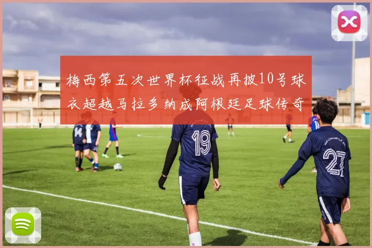梅西第五次世界杯征战再披10号球衣超越马拉多纳成阿根廷足球传奇